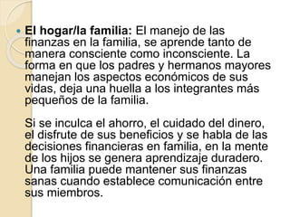  El hogar/la familia: El manejo de las
finanzas en la familia, se aprende tanto de
manera consciente como inconsciente. La
forma en que los padres y hermanos mayores
manejan los aspectos económicos de sus
vidas, deja una huella a los integrantes más
pequeños de la familia.
Si se inculca el ahorro, el cuidado del dinero,
el disfrute de sus beneficios y se habla de las
decisiones financieras en familia, en la mente
de los hijos se genera aprendizaje duradero.
Una familia puede mantener sus finanzas
sanas cuando establece comunicación entre
sus miembros.
 