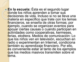  En la escuela: Ésta es el segundo lugar
donde los niños aprenden a tomar sus
decisiones de vida. Incluso si no se lleva una
materia en específico que trate con los temas
financieros, se enseña de otras formas; por
ejemplo, cuando se organizan eventos para
apoyar ciertas causas o cuando participan en
actividades como cooperativas, kermeses,
ferias, etcétera. Medios de comunicación: Lo
que los niños ven en televisión, escuchan en
radio o experimentan en Internet, condiciona
también su aprendizaje financiero. Por ello,
es conveniente estar al tanto de los ejemplos
que los medios masivos transmiten sobre el
tema.
 