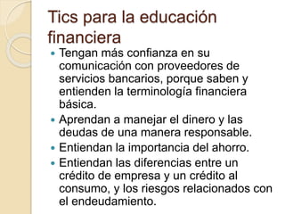 Tics para la educación
financiera
 Tengan más confianza en su
comunicación con proveedores de
servicios bancarios, porque saben y
entienden la terminología financiera
básica.
 Aprendan a manejar el dinero y las
deudas de una manera responsable.
 Entiendan la importancia del ahorro.
 Entiendan las diferencias entre un
crédito de empresa y un crédito al
consumo, y los riesgos relacionados con
el endeudamiento.
 