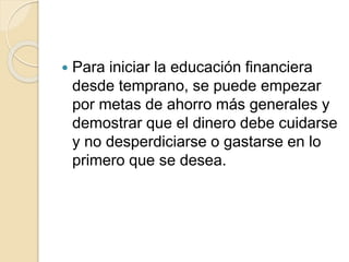  Para iniciar la educación financiera
desde temprano, se puede empezar
por metas de ahorro más generales y
demostrar que el dinero debe cuidarse
y no desperdiciarse o gastarse en lo
primero que se desea.
 