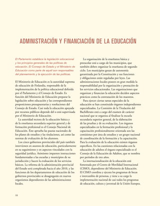10
ADMINISTRACIÓN Y FINANCIACIÓN DE LA EDUCACIÓN
El Parlamento establece la legislación educacional
y los principios generales de las políticas de
educación. El Consejo de Estado y el Ministerio de
Educación como parte de aquél son responsables
del planeamiento y la ejecución de las políticas.
El Ministerio de Educación es la autoridad suprema
de educación de Finlandia, responsable de la
implementación de la política educacional definida
por el Parlamento y el Consejo de Estado. Es
función del Ministerio de Educación preparar la
legislación sobre educación y las correspondientes
proposiciones presupuestarias y resoluciones del
Consejo de Estado. Casi toda la educación apoyada
por recursos públicos depende del o está supervisada
por el Ministerio de Educación.
La autoridad rectora de la educación básica y
de la enseñanza secundaria superior general y de
formación profesional es el Consejo Nacional de
Educación. Éste aprueba las pautas nacionales de
los planes de estudios y las titulaciones, así como las
normas de evaluación de los alumnos.
Los cinco gobiernos provinciales del país también
intervienen en asuntos de educación, particularmente
en su seguimiento y en aspectos vinculados con la
seguridad jurídica. Asimismo imparten instrucciones
fundamentadas a las escuelas y municipios de su
jurisdicción y hacen la evaluación de los servicios
básicos. La reforma de la administración provincial
del Estado será completada hacia el año 2010, y las
funciones de los departamentos de educación de los
gobiernos provinciales se desagregarán en nuevos
organismos dependientes de las administraciones
locales.
La organización de la enseñanza básica y
preescolar está a cargo de los municipios, que
también deben organizar la enseñanza de segundo
ciclo. Los municipios gozan de autonomía
garantizada por la Constitución y sus funciones
y obligaciones están reguladas por leyes. Las
administraciones locales poseen en gran medida la
responsabilidad por la organización y prestación de
los servicios educacionales. Las organizaciones que
organizan y financian la educación deciden aspectos
prácticos como la contratación de los maestros.
Para ejercer ciertas tareas especiales de la
educación se han constituido órganos independientes
especializados. La Comisión de la Titulación del
Bachillerato está a cargo del examen de carácter
nacional que se organiza al finalizar la escuela
secundaria superior general, de la elaboración
de las pruebas y de su evaluación. Los órganos
especializados en la formación profesional y la
capacitación profesionalmente orientada son las
comisiones por área de estudios y un grupo nacional
de coordinación de la formación y la capacitación.
Para la evaluación de la educación existen órganos
específicos. En las cuestiones relacionadas con la
educación de adultos el órgano especializado es el
Consejo de la Educación de Adultos, que se nombra
por períodos de tres años.
La internacionalización de la educación está
fomentada por el Centro de Movilidad Internacional
(CIMO), dependiente del Ministerio de Educación.
El CIMO coordina y ejecuta los programas de becas
e intercambio de personas, y tiene a su cargo la
implementación nacional de casi todos los programas
de educación, cultura y juventud de la Unión Europea.
 