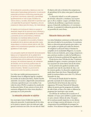 21
En la educación preescolar y básica se crean las
bases para el aprendizaje permanente. La educación
preescolar promueve condiciones propicias para
el oportuno crecimiento, desarrollo y aprendizaje
igualitariamente en todo el país. Fortalece los
valores éticos y sociales, desarrolla la expresión oral
y la capacidad de percepción lingüística y da una
preparación básica para las letras y las matemáticas.
El objetivo de la educación básica es apoyar el
desarrollo integral de los alumnos como individuos y
miembros éticamente responsables de la sociedad,
y proveerlos de los conocimientos y destrezas
necesarias. La enseñanza debe promover la
civilización y la equidad en la sociedad y fortalecer
las aptitudes de los alumnos para aprender y para
desarrollarse a sí mismos durante toda la vida. Otro
objetivo de la enseñanza es garantizar una educación
igualitaria en todo el país.
Los principales objetos de desarrollo de la educación
básica son el mejoramiento de la calidad de la
enseñanza, la reducción del tamaño de los grupos,
el fortalecimiento de los sistemas de enseñanza
de apoyo, de enseñanza especial y de orientación
de estudios, de los servicios profesionales de
bienestar de los alumnos y de las actividades
extracurriculares. También se promoverá la
cooperación entre los padres y la escuela.
Los niños que residen permanentemente en
Finlandia tienen la obligación legal de completar
los estudios de la educación básica. Pueden hacerlo
asistiendo a la escuela o adquiriendo conocimientos
y destrezas equivalentes por otros medios. Casi
todos los niños (99,8%) completan los estudios de
la educación básica. El año anterior al inicio de la
enseñanza obligatoria los niños tienen derecho a
participar en el ciclo preescolar.
La educación preescolar es optativa
Los municipios tienen el deber de organizar la
educación preescolar. La participación de los niños
en la misma es optativa, pero casi todos por regla
general comienzan este ciclo a los seis años de edad.
El objetivo del ciclo es fortalecer las competencias
de aprendizaje de los niños como parte la educación
infantil.
La educación infantil es un todo compuesto
de atención, educación y enseñanza. Los recursos
que en ella se emplean –juegos, actividades físicas,
resolución de problemas y experiencias concretas–
apoyan el desarrollo multifacético y el crecimiento
del niño. La jornada de la educación preescolar dura
un promedio de cuatro horas.
Educación básica para todos
Los niños finlandeses comienzan su vida escolar a los
siete años de edad en la escuela básica. La enseñanza
básica es educación general gratuita para todos y sus
nueve grados son iguales para todos los alumnos.
Al completar la educación básica el alumno ha
cumplido con la escolaridad obligatoria. La escuela
básica no da una titulación, pero otorga competencia
para continuar estudios en todos los bachilleratos y
escuelas de formación profesional del segundo ciclo.
El año lectivo tiene 190 días de clase. Comienza a
mediados de agosto y termina a principios de junio.
Las vacaciones de verano duran más de dos meses.
En los primeros dos grados la jornada escolar
no puede tener más de cinco horas de clase, y en
los restantes grados y la educación complementaria
puede durar hasta siete horas. Dependiendo del
grado la enseñanza básica tiene entre 19 y 30 horas
semanales de clase.
El Consejo de Estado decide los objetivos
generales nacionales de la educación básica y
la distribución de las horas de clase entre las
asignaturas. El Consejo Nacional de Educación
elabora las pautas para los programas de estudios
de todo el país, en base a los cuales se elaboran los
programas por municipio o por escuela.
Los idiomas de enseñanza de la escuela son el
finlandés o el sueco, pero también se puede enseñar
en sami, romaní e idioma de señas. Una parte
de la enseñanza puede impartirse en otro idioma
que sea la lengua materna del alumno, si no se le
comprometen las posibilidades de proseguir los
estudios. A los alumnos de lengua sami residentes en
 