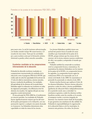 23
Promedios en las pruebas de las evaluaciones PISA 2003 y 2006
JapónEstados UnidosUEOECDPaíses NórdicosFinlandia
20032006
*
* sin datos
20032006
0
100
200
300
400
500
600
20032006
CIENCIAS NATURALES LECTURA MATEMÁTICAS
para nueve artes. La red de institutos subvencionados
con fondos estatales incluye 88 conservatorios y 23
escuelas de otras ramas. Tanto por las actividades
pre y post-escolares como por la formación artística
elemental se pueden cobrar aranceles razonables.
Excelentes resultados en las comparaciones
internacionales de la educación
Finlandia ha obtenido excelentes resultados en
comparaciones internacionales de resultados de la
educación como el programa PISA de la OCDE, que
evalúa cada tres años las capacidades de los jóvenes de
15 años de edad en matemáticas, ciencias naturales,
lectura y resolución de problemas. Los resultados
del aprendizaje de los alumnos de la escuela básica
finlandesa según la evaluación son excelentes en todas
las asignaturas principales, y las diferencias entre los
alumnos, las escuelas y las regiones del país son muy
pequeñas a escala internacional.
El área principal de PISA 2006 fue el rendimiento
en ciencias naturales. Los resultados de Finlandia
fueron significativamente mejores que los del resto
de los países participantes en la evaluación, con una
puntuación superior a cualquier otra jamás alcanzada
en el proyecto. Las finlandeses demostraron altas
capacidades en todas las ramas de las ciencias.
Los jóvenes finlandeses también tienen una
actitud más positiva hacia el estudio de temas
científicos que el promedio de los países de la
OCDE, porque estiman que los avances de las
ciencias y de la técnica mejoran nuestras condiciones
de vida y nos ayudan a comprender el mundo que
nos rodea.
Finlandia también ha conservado su excelente
nivel en comprensión lectora y matemáticas. En
matemáticas los alumnos finlandeses son los mejores
de los países de la OCDE y en comprensión lectora
los segundos. La comprensión lectora según las
evaluaciones PISA se ha mantenido casi en el
mismo nivel desde el año 2000. En matemáticas el
promedio ha aumentado en relación al año 2003.
Existen muchos factores que explican el éxito de
los alumnos finlandeses. Nuestro sistema educativo
garantiza a todos los niños y jóvenes posibilidades
igualitarias de educación básica independientemente
de su posición social, sexo y etnicidad. La
enseñanza es gratuita y todos los alumnos reciben
beneficios sociales como las comidas en la escuela,
el transporte escolar y servicios integrales de
bienestar. Los maestros tienen título de licenciados,
lo que garantiza una enseñanza de alta calidad. En
Finlandia la responsabilidad por la organización
de la educación básica es de los municipios, la
instancia más próxima a los niños, los jóvenes
 