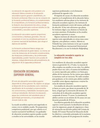 27
La educación de segundo ciclo posterior a la
educación básica consiste en la educación
secundaria superior general o bachillerato y la
formación profesional. Ésta a su vez se compone de
la formación profesional básica y la complementaria.
En el bachillerato y la formación profesional básica
la titulación dura típicamente tres años y otorga
competencia general para continuar estudios en las
universidades y escuelas superiores.
La educación secundaria superior proporciona
conocimientos y destrezas generales. Una vez
completado el ciclo los estudiantes participan en
el examen nacional de bachillerato, que otorga el
diploma de bachiller.
La formación profesional básica otorga una
titulación profesional de grado básico. La misma, así
como las titulaciones de formación complementaria,
las titulaciones profesionales y las profesionales
especializadas, pueden hacerse como prueba de
destreza, independientemente del procedimiento de
adquisición de la capacidad profesional.
EDUCACIÓN SECUNDARIA
SUPERIOR GENERAL
El ciclo de educación secundaria superior
desarrolla la cultura general. Su objetivo es apoyar
el desarrollo de los estudiantes como miembros
equilibrados de la sociedad y proporcionarles
los conocimientos y habilidades necesarios para
continuar estudiando. Asimismo la educación
apoya las condiciones del estudiante para el
aprendizaje permanente y el autodesarrollo
durante toda la vida.
La escuela secundaria superior está organizada en
cursos y no en módulos anuales. No proporciona
competencia profesional, sino que culmina en el
examen nacional de bachillerato. Los graduados
de educación secundaria superior pueden acceder
a estudios en las universidades, en las escuelas
superiores profesionales o en la formación
profesional de segundo ciclo.
El requisito de acceso a la educación secundaria
superior es el cumplimiento de la educación básica.
Los estudiantes solicitan plazas en los institutos de
educación secundaria superior y los institutos de
formación profesional a través del sistema unificado
de selección. Si hay más solicitantes que plazas,
los institutos eligen a sus alumnos en función de
sus notas anteriores. El abandono en los estudios
secundarios superiores es escaso.
Algunos institutos de educación secundaria
superior están especializados en ciertas áreas como
deportes, artes plásticas o música. Además en
Finlandia hay varios institutos en los que se puede
hacer el bachillerato internacional (International
Baccalaureate) y en uno la titulación Reifeprüfung.
La educación secundaria superior se
completa en tres años
Los estudiantes de educación secundaria superior
tienen en general de 16 a 19 años. La mayoría de
ellos completa sus estudios en tres años. Los adultos
pueden hacer este ciclo y el examen de bachillerato
en centros especiales para adultos o en líneas para
adultos de los institutos. En los centros para adultos
la enseñanza suele ser nocturna. No todos estudian
para graduarse; en los centros para adultos también
es posible cursar algunas asignaturas o mejorar las
notas de exámenes anteriores.
Los estudios de educación secundaria superior
se hacen en cursos, que duran un promedio de 38
horas, al igual que la orientación del alumno. El
curriculum de la educación secundaria superior
comprende al menos 75 cursos. La enseñanza de
adultos consiste en un mínimo de 44 cursos con una
duración promedio de 28 horas.
Los objetivos generales de la educación secundaria
superior a nivel nacional y la distribución de horas
entre las asignaturas, grupos de asignaturas y clases
de orientación son decisión política del Consejo de
Estado. El Consejo Nacional de Educación decide
los objetivos y contenidos principales de la enseñanza
ratificando las pautas de los programas de estudios,
 