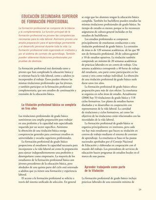 29
EDUCACIÓN SECUNDARIA SUPERIOR
DE FORMACIÓN PROFESIONAL
La formación profesional se compone de la básica
y la complementaria. La función principal de la
formación profesional es proveer las competencias
necesarias para la vida laboral. Asimismo provee una
amplia preparación para el aprendizaje permanente
y el desarrollo personal durante toda la vida. La
formación profesional está organizada en institutos y
por el sistema de contrato de aprendizaje. También
pueden obtenerse titulaciones profesionales por
pruebas de destreza.
La formación profesional está destinada tanto a
jóvenes que han completado la educación básica y
se orientan hacia la vida laboral, como a adultos ya
incorporados al trabajo. Éstos pueden obtener las
mismas titulaciones profesionales que los jóvenes,
y también participar en la formación profesional
complementaria, que son estudios de continuación y
extensión de la educación básica.
La titulación profesional básica se completa
en tres años
Las titulaciones profesionales de grado básico
suministran una amplia preparación para trabajar
en una profesión y la capacidad más especializada
requerida por un sector específico. Asimismo
la obtención de una titulación básica otorga
competencias generales para continuar estudios en
universidades y escuelas superiores profesionales.
La formación profesional de grado básico
proporciona al estudiante la capacidad necesaria para
incorporarse a la vida laboral así como la preparación
para ejercer independientemente una profesión o
desempeñarse como empresario. La mayoría de los
estudiantes de la formación profesional básica son
jóvenes procedentes de la educación básica, pero
alrededor de una quinta parte del ciclo está orientado
a adultos que ya tienen una formación y experiencia
laboral.
El acceso a la formación profesional se solicita a
través del sistema unificado de selección. En general
se exige que los alumnos tengan la educación básica
cumplida. También los bachilleres pueden estudiar las
mismas titulaciones profesionales de grado básico. Su
tiempo de estudio es menor, porque se les reconocen
asignaturas de cultura general incluidas en los
estudios de bachillerato.
Los estudios profesionales se componen
principalmente de enseñanzas conducentes a una
titulación profesional de grado básico. La extensión
de éstas es de 120 semanas académicas, de las que 90
son de formación profesional, 20 de cultura general
y 10 de estudios optativos. La titulación también
comprende un mínimo de 20 semanas académicas
de prácticas laborales en un centro de trabajo. Una
semana académica corresponde a 40 horas de trabajo
del estudiante, una parte como participación en los
cursos y otra como trabajo individual. La obtención
de una titulación profesional de grado básico suele
durar unos tres años.
La formación profesional de grado básico ofrece
preparación para más de cien oficios. La enseñanza
se organiza en ocho áreas de estudio. Actualmente
(2008) hay 53 titulaciones de grado básico y 118
ciclos formativos. Los planes de estudios fueron
diseñados y se desarrollan en cooperación con
representantes de la vida laboral. La cantidad
de titulaciones y ciclos formativos, así como los
objetivos de las titulaciones están relacionados con las
necesidades de la vida laboral.
La formación profesional de grado básico se
organiza principalmente en institutos, pera cada
vez hay más estudiantes que hacen su titulación en
centros de trabajo mediante el sistema de contrato
de aprendizaje. La enseñanza se basa en las pautas
nacionales aprobados por el Consejo Nacional
de Educación y elaboradas en cooperación con el
mundo del trabajo. Los proveedores de servicios de
educación hacen programas de estudios locales en el
marco de esas pautas.
Aprender trabajando como parte
de la titulación
La formación profesional de grado básico incluye
prácticas laborales de una extensión mínima de
 