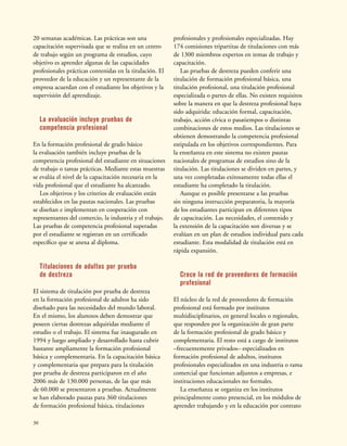 30
20 semanas académicas. Las prácticas son una
capacitación supervisada que se realiza en un centro
de trabajo según un programa de estudios, cuyo
objetivo es aprender algunas de las capacidades
profesionales prácticas contenidas en la titulación. El
proveedor de la educación y un representante de la
empresa acuerdan con el estudiante los objetivos y la
supervisión del aprendizaje.
La evaluación incluye pruebas de
competencia profesional
En la formación profesional de grado básico
la evaluación también incluye pruebas de la
competencia profesional del estudiante en situaciones
de trabajo o tareas prácticas. Mediante estas muestras
se evalúa el nivel de la capacitación necesaria en la
vida profesional que el estudiante ha alcanzado.
Los objetivos y los criterios de evaluación están
establecidos en las pautas nacionales. Las pruebas
se diseñan e implementan en cooperación con
representantes del comercio, la industria y el trabajo.
Las pruebas de competencia profesional superadas
por el estudiante se registran en un certificado
específico que se anexa al diploma.
Titulaciones de adultos por prueba
de destreza
El sistema de titulación por prueba de destreza
en la formación profesional de adultos ha sido
diseñado para las necesidades del mundo laboral.
En el mismo, los alumnos deben demostrar que
poseen ciertas destrezas adquiridas mediante el
estudio o el trabajo. El sistema fue inaugurado en
1994 y luego ampliado y desarrollado hasta cubrir
bastante ampliamente la formación profesional
básica y complementaria. En la capacitación básica
y complementaria que prepara para la titulación
por prueba de destreza participaron en el año
2006 más de 130.000 personas, de las que más
de 60.000 se presentaron a pruebas. Actualmente
se han elaborado pautas para 360 titulaciones
de formación profesional básica, titulaciones
profesionales y profesionales especializadas. Hay
174 comisiones tripartitas de titulaciones con más
de 1300 miembros expertos en temas de trabajo y
capacitación.
Las pruebas de destreza pueden conferir una
titulación de formación profesional básica, una
titulación profesional, una titulación profesional
especializada o partes de ellas. No existen requisitos
sobre la manera en que la destreza profesional haya
sido adquirida: educación formal, capacitación,
trabajo, acción cívica o pasatiempos o distintas
combinaciones de estos medios. Las titulaciones se
obtienen demostrando la competencia profesional
estipulada en los objetivos correspondientes. Para
la enseñanza en este sistema no existen pautas
nacionales de programas de estudios sino de la
titulación. Las titulaciones se dividen en partes, y
una vez completadas exitosamente todas ellas el
estudiante ha completado la titulación.
Aunque es posible presentarse a las pruebas
sin ninguna instrucción preparatoria, la mayoría
de los estudiantes participan en diferentes tipos
de capacitación. Las necesidades, el contenido y
la extensión de la capacitación son diversas y se
evalúan en un plan de estudios individual para cada
estudiante. Esta modalidad de titulación está en
rápida expansión.
Crece la red de proveedores de formación
profesional
El núcleo de la red de proveedores de formación
profesional está formado por institutos
multidisciplinarios, en general locales o regionales,
que responden por la organización de gran parte
de la formación profesional de grado básico y
complementaria. El resto está a cargo de institutos
–frecuentemente privados– especializados en
formación profesional de adultos, institutos
profesionales especializados en una industria o rama
comercial que funcionan adjuntos a empresas, e
instituciones educacionales no formales.
La enseñanza se organiza en los institutos
principalmente como presencial, en los módulos de
aprender trabajando y en la educación por contrato
 