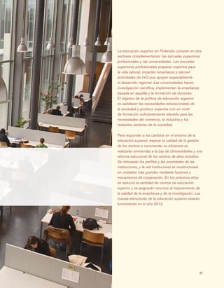 35
La educación superior en Finlandia consiste en dos
sectores complementarios: las escuelas superiores
profesionales y las universidades. Las escuelas
superiores profesionales preparan expertos para
la vida laboral, imparten enseñanza y ejercen
actividades de I+D que apoyan especialmente
el desarrollo regional. Las universidades hacen
investigación científica, implementan la enseñanza
basada en aquélla y la formación de doctores.
El objetivo de la política de educación superior
es satisfacer las necesidades educacionales de
la sociedad y producir expertos con un nivel
de formación suficientemente elevado para las
necesidades del comercio, la industria y los
restantes sectores de la sociedad.
Para responder a los cambios en el entorno de la
educación superior, mejorar la calidad de la gestión
de los centros e incrementar su eficiencia se
realizarán enmiendas a la Ley de Universidades y una
reforma estructural de los centros de altos estudios.
Se reforzarán los perfiles y las prioridades de las
instituciones, y la red institucional se reestructurará
en unidades más grandes mediante fusiones y
mecanismos de cooperación. En los próximos años
se reducirá la cantidad de centros de educación
superior y se asignarán recursos al mejoramiento de
la calidad de la enseñanza y de la investigación. Las
nuevas estructuras de la educación superior estarán
funcionando en el año 2012.
 
