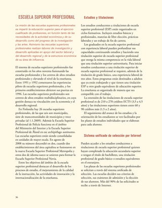 36
ESCUELA SUPERIOR PROFESIONAL
La misión de las escuelas superiores profesionales
es impartir la educación superior para el ejercicio
cualificado de profesiones, en función tanto de las
necesidades de la actividad económica y de su
desarrollo como del progreso de la investigación
y las artes. Asimismo las escuelas superiores
profesionales realizan labores de investigación y
desarrollo aplicadas en apoyo del sector laboral y
del desarrollo regional y de la estructura económica
de su área de influencia.
El sistema de escuelas superiores profesionales fue
construido en los años noventa fusionando las
escuelas profesionales y los centros de altos estudios
profesionales y elevando el nivel de la enseñanza.
Entre 1991 y 1992 comenzaron las experiencias
piloto de escuelas superiores profesionales, y los
primeros establecimientos abrieron sus puertas en
1996. Las escuelas superiores profesionales son
centros de altos estudios multidisciplinarios, en cuya
gestión destaca su vinculación con la economía y el
desarrollo regional.
En Finlandia hay 26 escuelas superiores
profesionales, de las que seis son municipales,
siete de mancomunidades de municipios y trece
privadas (al 1.1.2009). Además la Escuela Superior
Profesional de Policía funciona en el ámbito
del Ministerio del Interior y la Escuela Superior
Profesional de Åland en ese archipiélago autónomo.
Las escuelas superiores están siendo consolidadas
en unidades de mayor escala. En agosto de
2008 su número descendió en dos, cuando dos
establecimientos del área capitalina se fusionaron en
la nueva Escuela Superior Profesional Metropolia y
otros dos de idioma sueco se unieron para formar la
Escuela Superior Profesional Novia.
Entre los objetivos del ámbito de la escuela
superior profesional destacan el desarrollo de los
procesos de estudio, el mejoramiento de la calidad
de la instrucción, las actividades de innovación y la
internacionalización de la enseñanza.
Estudios y titulaciones
Los estudios conducentes a titulaciones de escuela
superior profesional (ESP) están organizados en
ciclos formativos. Incluyen estudios básicos y
profesionales, materias de libre elección, prácticas
laborales y un trabajo de fin de carrera.
Los graduados en la escuela superior profesional
con experiencia laboral pueden profundizar sus
capacidades continuando estudios y haciendo una
titulación superior de escuela superior profesional
que otorga la misma competencia en la vida laboral
que una titulación superior universitaria. Para iniciar
estudios conducentes a una titulación superior de
escuela superior profesional se requiere, además de la
titulación de grado básico, una experiencia laboral de
tres años. Estos programas están destinados a adultos
que ya están trabajando y que tienen una titulación
ESP u otro grado equivalente de educación superior.
La enseñanza es organizada de manera que sea
compatible con el trabajo.
La extensión de las titulaciones de escuela superior
profesional es de 210 a 270 créditos ECTS (3,5 a 4,5
años) y las titulaciones superiores tienen entre 60 y
90 créditos más (1,5 a 2 años).
El seguimiento del avance de los estudios y la
orientación de los estudiantes se ven facilitados por
los planes de estudios individuales que se elaboran
para cada alumno.
Sistema unificado de selección por Internet
Pueden acceder a los estudios conducentes a
titulaciones de escuela superior profesional quienes
hayan completado la educación secundaria superior
o tengan el título de bachilleres, una titulación
profesional de grado básico o estudios equivalentes
en el extranjero.
Las plazas de las escuelas superiores profesionales
se solicitan a través del sistema unificado de
selección. Las escuelas deciden sus criterios de
selección, sus exámenes de admisión y la elección
de sus alumnos. Más del 90% de las solicitudes se
recibe a través de Internet.
 