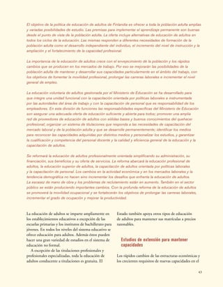 43
El objetivo de la política de educación de adultos de Finlandia es ofrecer a toda la población adulta amplias
y variadas posibilidades de estudio. Las premisas para implementar el aprendizaje permanente son buenas
desde el punto de vista de la población adulta. La oferta incluye alternativas de educación de adultos en
todos los ciclos de la educación. Las mismas responden a diferentes necesidades de formación de la
población adulta como el desarrollo independiente del individuo, el incremento del nivel de instrucción y la
ampliación y el fortalecimiento de la capacidad profesional.
La importancia de la educación de adultos crece con el envejecimiento de la población y los rápidos
cambios que se producen en los mercados de trabajo. Por eso se mejorarán las posibilidades de la
población adulta de mantener y desarrollar sus capacidades particularmente en el ámbito del trabajo, con
los objetivos de fomentar la movilidad profesional, prolongar las carreras laborales e incrementar el nivel
general de empleo.
La educación voluntaria de adultos gestionada por el Ministerio de Educación se ha desarrollado para
que integre una unidad funcional con la capacitación orientada por políticas laborales e instrumentada
por las autoridades del área de trabajo y con la capacitación de personal que es responsabilidad de los
empleadores. En esta división de funciones las responsabilidades específicas del Ministerio de Educación
son asegurar una adecuada oferta de educación suficiente y abierta para todos; promover una amplia
red de proveedores de educación de adultos con sólidas bases y buenos conocimientos del quehacer
profesional; organizar un sistema de titulaciones que responda a las necesidades de capacitación del
mercado laboral y de la población adulta y que se desarrolle permanentemente; identificar los medios
para reconocer las capacidades adquiridas por distintos medios y personalizar los estudios, y garantizar
la cualificación y competencia del personal docente y la calidad y eficiencia general de la educación y la
capacitación de adultos.
Se reformará la educación de adultos profesionalmente orientada simplificando su administración, su
financiación, sus beneficios y su oferta de servicios. La reforma abarcará la educación profesional de
adultos, la educación superior de adultos, la capacitación de adultos orientada por políticas laborales
y la capacitación de personal. Los cambios en la actividad económica y en los mercados laborales y la
tendencia demográfica no hacen sino incrementar los desafíos que enfrenta la educación de adultos.
La escasez de mano de obra y los problemas de reclutamiento están en aumento. También en el sector
público se están produciendo importantes cambios. Con la profunda reforma de la educación de adultos
se promoverá la movilidad ocupacional y se fortalecerán los objetivos de prolongar las carreras laborales,
incrementar el grado de ocupación y mejorar la productividad.
La educación de adultos se imparte ampliamente en
los establecimientos educativos a excepción de las
escuelas primarias y los institutos de bachillerato para
jóvenes. En todos los niveles del sistema educativo se
ofrece educación para adultos. Además éstos pueden
hacer una gran variedad de estudios en el sistema de
educación no formal.
A excepción de las titulaciones profesionales y
profesionales especializadas, toda la educación de
adultos conducente a titulaciones es gratuita. El
Estado también apoya otros tipos de educación
de adultos para mantener sus matrículas a precios
razonables.
Estudios de extensión para mantener
capacidades
Los rápidos cambios de las estructuras económicas y
los crecientes requisitos de nuevas capacidades en el
 