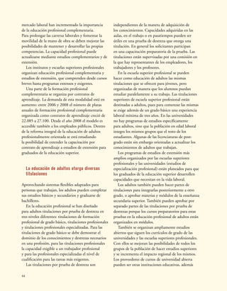 44
mercado laboral han incrementado la importancia
de la educación profesional complementaria.
Para prolongar las carreras laborales y fomentar la
movilidad de la mano de obra se deben mejorar las
posibilidades de mantener y desarrollar las propias
competencias. La capacidad profesional puede
actualizarse mediante estudios complementarios y de
extensión.
Los institutos y escuelas superiores profesionales
organizan educación profesional complementaria y
estudios de extensión, que comprenden desde cursos
breves hasta programas extensos y exigentes.
Una parte de la formación profesional
complementaria se organiza por contratos de
aprendizaje. La demanda de esta modalidad está en
aumento: entre 2006 y 2008 el número de plazas
anuales de formación profesional complementaria
organizada como contratos de aprendizaje creció de
22.085 a 27.100. Desde el año 2008 el modelo es
accesible también a los empleados públicos. Dentro
de la reforma integral de la educación de adultos
profesionalmente orientada se está estudiando
la posibilidad de extender la capacitación por
contrato de aprendizaje a estudios de extensión para
graduados de la educación superior.
La educación de adultos otorga diversas
titulaciones
Aprovechando sistemas flexibles adaptados para
personas que trabajan, los adultos pueden completar
sus estudios básicos y secundarios y graduarse de
bachilleres.
En la educación profesional se han diseñado
para adultos titulaciones por prueba de destreza en
tres niveles diferentes: titulaciones de formación
profesional de grado básico, titulaciones profesionales
y titulaciones profesionales especializadas. Para las
titulaciones de grado básico se debe demostrar el
dominio de los conocimientos y destrezas necesarios
en una profesión, para las titulaciones profesionales
la capacidad exigible a un trabajador profesional
y para las profesionales especializadas el nivel de
cualificación para las tareas más exigentes.
Las titulaciones por prueba de destreza son
independientes de la manera de adquisición de
los conocimientos. Capacidades adquiridas en las
aulas, en el trabajo o en pasatiempos pueden ser
útiles en una prueba de destreza que otorga una
titulación. En general los solicitantes participan
en una capacitación preparatoria de la prueba. Las
titulaciones están supervisadas por una comisión en
la que hay representantes de los empleadores, los
trabajadores y los profesores.
En la escuela superior profesional se pueden
hacer como educación de adultos las mismas
titulaciones que se ofrecen para jóvenes, pero
organizadas de manera que los alumnos puedan
estudiar paralelamente a su trabajo. Las titulaciones
superiores de escuela superior profesional están
destinadas a adultos, pues para comenzar las mismas
se exige además de un grado básico una experiencia
laboral mínima de tres años. En las universidades
no hay programas de estudios específicamente
para adultos, sino que la población en edad laboral
integra los mismos grupos que el resto de los
estudiantes. Algunas de las licenciaturas de post-
grado están sin embargo orientadas a actualizar los
conocimientos de adultos que trabajan.
Los programas de estudios de extensión más
amplios organizados por las escuelas superiores
profesionales y las universidades (estudios de
especialización profesional) están planeados para que
los graduados de la educación superior desarrollen
capacidades que necesitan en la vida laboral.
Los adultos también pueden hacer partes de
titulaciones para integrarlas posteriormente a otro
grado, o aprobar materias y módulos de la enseñanza
secundaria superior. También pueden aprobar por
separado partes de las titulaciones por prueba de
destrezas porque los cursos preparatorios para estas
pruebas en la educación profesional de adultos están
organizados en módulos.
También se organizan ampliamente estudios
abiertos que siguen los currículos de grado de las
universidades y las escuelas superiores profesionales.
Con ellos se mejoran las posibilidades de todos los
grupos de la población de hacer estudios superiores
y se incrementa el impacto regional de los mismos.
Los proveedores de cursos de universidad abierta
pueden ser otras instituciones educativas, además
 