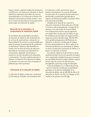46
lengua y cultura y organizar estudios que fomenten la
actividad cívica. Los institutos de educación no formal
también son importantes proveedores de cursos de
universidad abierta. En la educación no formal se ha
adoptado la financiación por bonos escolares, con la
que se incentiva la participación de los grupos menos
representados en la educación de adultos.
Desarrollo de la orientación y el
asesoramiento de estudiantes adultos
En los últimos años la prioridad en la política
de educación de adultos ha sido el desarrollo de
los servicios de asesoramiento y orientación. La
funcionalidad de los servicios es imprescindible para
poder incrementar la participación de la población
en edad laboral. Todavía se debe flexibilizar el
tránsito entre las fases del sistema de educación,
desarrollar los mecanismos para identificar los
conocimientos adquiridos anteriormente y
mejorar los servicios electrónicos de información
y asesoramiento. Con éstos también mejorarán el
impacto y la eficiencia de la educación de adultos
y se alentará a acercarse a las aulas a los grupos de
población que menos participan.
Financiación de la educación de adultos
La educación de adultos conducente a titulaciones
es financiada por el Estado y los municipios salvo
la conducente a títulos universitarios, que se
financia exclusivamente con recursos del Estado.
La mayor parte de la capacitación para titulaciones
profesionales y profesionales especializadas se
organiza con financiación pública. Se pueden cobrar
unas matrículas razonables.
Alrededor de la mitad de los costos de la
educación no formal son financiados por el Estado
y el resto se cubre principalmente con pagos de los
alumnos y con otros fondos de los proveedores.
Con la financiación estatal se procura garantizar
una amplia oferta de educación de adultos sin que
los estudiantes que participan por propia iniciativa
tengan que soportar pesadas cargas. Más del 10%
de las partidas presupuestarias del Ministerio de
Educación se destinan a la educación de adultos.
De éstas aproximadamente un 40% se aplica en la
formación profesional y por aprendizaje de adultos,
un tercio a la educación universitaria de adultos y un
quinto a la educación no formal.
Las empresas adquieren de los institutos y de las
academias privadas servicios de educación de adultos
como capacitación complementaria para su personal.
Las autoridades del área de trabajo también compran
diversos tipos de servicios de educación para
desempleados y personas en riesgo de desempleo.
Cada año alrededor de 1,7 millones de personas
–más de la mitad de la población en edad laboral–
participan en las distintas modalidades de la
educación de adultos, más de 600.000 de ellas en la
educación no formal. Las cifras sin embargo no han
crecido en los primeros años del siglo.
 