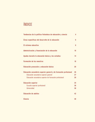 Índice
Tendencias de la política finlandesa de educación y ciencia	 4
Áreas específicas del desarrollo de la educación	 6
El sistema educativo	 8
Administración y financiación de la educación	 10
Ayudas durante la educación básica y los estudios	 14
Formación de los maestros	 18
Educación preescolar y educación básica	 20
Educación secundaria superior general y de formación profesional	 26
	 Educación secundaria superior general	 27
	 Educación secundaria superior de formación profesional	 29
Educación superior	 34
	 Escuela superior profesional	 36
	 Universidad	 38
Educación de adultos	 42
Ciencia	 48
 