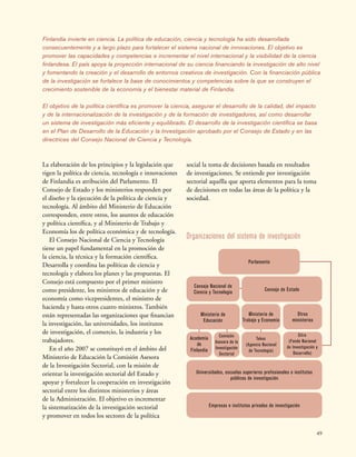 49
Organizaciones del sistema de investigación
Parlamento
Universidades, escuelas superiores profesionales e institutos
públicos de investigación
Empresas e institutos privados de investigación
Consejo de Estado
Consejo Nacional de
Ciencia y Tecnología
Ministerio de
Educación
Comisión
Asesora de la
Investigación
Sectorial
Academia
de
Finlandia
Ministerio de
Trabajo y Economía
Tekes
(Agencia Nacional
de Tecnología)
Otros
ministerios
Sitra
(Fondo Nacional
de Investigación y
Desarrollo)
Finlandia invierte en ciencia. La política de educación, ciencia y tecnología ha sido desarrollada
consecuentemente y a largo plazo para fortalecer el sistema nacional de innovaciones. El objetivo es
promover las capacidades y competencias e incrementar el nivel internacional y la visibilidad de la ciencia
finlandesa. El país apoya la proyección internacional de su ciencia financiando la investigación de alto nivel
y fomentando la creación y el desarrollo de entornos creativos de investigación. Con la financiación pública
de la investigación se fortalece la base de conocimientos y competencias sobre la que se construyen el
crecimiento sostenible de la economía y el bienestar material de Finlandia.
El objetivo de la política científica es promover la ciencia, asegurar el desarrollo de la calidad, del impacto
y de la internacionalización de la investigación y de la formación de investigadores, así como desarrollar
un sistema de investigación más eficiente y equilibrado. El desarrollo de la investigación científica se basa
en el Plan de Desarrollo de la Educación y la Investigación aprobado por el Consejo de Estado y en las
directrices del Consejo Nacional de Ciencia y Tecnología.
La elaboración de los principios y la legislación que
rigen la política de ciencia, tecnología e innovaciones
de Finlandia es atribución del Parlamento. El
Consejo de Estado y los ministerios responden por
el diseño y la ejecución de la política de ciencia y
tecnología. Al ámbito del Ministerio de Educación
corresponden, entre otros, los asuntos de educación
y política científica, y al Ministerio de Trabajo y
Economía los de política económica y de tecnología.
El Consejo Nacional de Ciencia y Tecnología
tiene un papel fundamental en la promoción de
la ciencia, la técnica y la formación científica.
Desarrolla y coordina las políticas de ciencia y
tecnología y elabora los planes y las propuestas. El
Consejo está compuesto por el primer ministro
como presidente, los ministros de educación y de
economía como vicepresidentes, el ministro de
hacienda y hasta otros cuatro ministros. También
están representadas las organizaciones que financian
la investigación, las universidades, los institutos
de investigación, el comercio, la industria y los
trabajadores.
En el año 2007 se constituyó en el ámbito del
Ministerio de Educación la Comisión Asesora
de la Investigación Sectorial, con la misión de
orientar la investigación sectorial del Estado y
apoyar y fortalecer la cooperación en investigación
sectorial entre los distintos ministerios y áreas
de la Administración. El objetivo es incrementar
la sistematización de la investigación sectorial
y promover en todos los sectores de la política
social la toma de decisiones basada en resultados
de investigaciones. Se entiende por investigación
sectorial aquélla que aporta elementos para la toma
de decisiones en todas las áreas de la política y la
sociedad.
 
