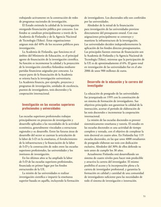 51
trabajando activamente en la construcción de redes
de programas nacionales de investigación.
El Estado estimula la calidad de la investigación
otorgando financiación pública por concurso. Los
fondos se canalizan principalmente a través de la
Academia de Finlandia y de la Agencia Nacional
de Tecnología (Tekes). Estas organizaciones
asignan más del 40% de los recursos públicos para
investigación.
La Academia de Finlandia, que funciona en el
ámbito del Ministerio de Educación, es el principal
agente de financiación de la investigación científica.
Su función es incrementar la calidad y la proyección
de la investigación científica finlandesa mediante
partidas financieras asignadas por concurso. La
mayor parte de la financiación de la Academia
se orienta hacia la investigación universitaria.
La Academia financia, por ejemplo, proyectos y
programas de investigación, unidades de excelencia,
puestos de investigadores, tesis doctorales y la
cooperación internacional.
Investigación en las escuelas superiores
profesionales y universidades
Las escuelas superiores profesionales trabajan
principalmente en proyectos de investigación y
desarrollo aplicados a las necesidades de la actividad
económica, generalmente vinculados a estructuras
regionales y su desarrollo. Entre las futuras áreas de
desarrollo del sector se cuentan la articulación de
la labor de I+D en la enseñanza, el fortalecimiento
de la infraestructura y la financiación de la labor
de I+D y la construcción de redes entre las escuelas
superiores profesionales, las universidades y los
institutos de investigación.
En los últimos años se ha ampliado la labor
de I+D de las escuelas superiores profesionales,
financiada en primer lugar por los fondos
estructurales de la UE.
La misión de las universidades es realizar
investigación científica e impartir la enseñanza
superior basada en aquélla, incluyendo la formación
de investigadores. Los doctorados sólo son conferidos
por las universidades.
Alrededor de la mitad de la financiación
para investigación de las universidades proviene
directamente del presupuesto estatal. Con esas
asignaciones principalmente se construye y
mantiene la infraestructura de la investigación.
Las universidades deciden independientemente la
aplicación de los fondos directos presupuestarios.
Las principales fuentes externas de financiación son
la Academia de Finlandia y la Agencia Nacional de
Tecnología (Tekes), mientras que la participación de
la UE es de aproximadamente el 6%. El gasto total
en investigación de las universidades fue en el año
2006 de unos 900 millones de euros.
Desarrollo de la educación y la carrera del
investigador
La educación de postgrado de las universidades
fue jerarquizada en 1995 con la constitución de
un sistema de formación de investigadores. Sus
objetivos principales son garantizar la calidad de la
instrucción, acortar el período de elaboración de
las tesis doctorales e incrementar la cooperación
internacional.
La misión de las escuelas doctorales es proveer
sistemáticamente enseñanza y tutoría. El estudio en
las escuelas doctorales es una actividad de tiempo
completo y rentada, con el objetivo de completar la
tesis doctoral en cuatro años. En Finlandia hay 119
escuelas doctorales, en las que unos 4000 estudiantes
de postgrado elaboran sus tesis con dedicación
exclusiva. Alrededor del 30% de ellos defiende su
tesis antes de cumplir los 30 años.
Actualmente Finlandia está desarrollando un
sistema de cuatro niveles para hacer más predecible
y atractiva la carrera del investigador. El mismo
posibilita el acceso y la incorporación plena a la
carrera de investigador profesional, y garantiza la
formación en calidad y cantidad de una comunidad
de investigadores suficiente para las necesidades de
todo el sistema de investigación e innovación.
 