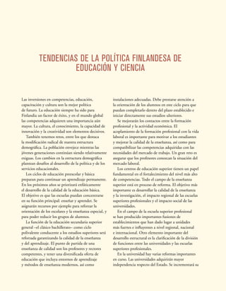 TENDENCIAS DE LA POLÍTICA FINLANDESA DE
EDUCACIÓN Y CIENCIA
Las inversiones en competencias, educación,
capacitación y cultura son la mejor política
de futuro. La educación siempre ha sido para
Finlandia un factor de éxito, y en el mundo global
las competencias adquieren una importancia aún
mayor. La cultura, el conocimiento, la capacidad de
innovación y la creatividad son elementos decisivos.
También tenemos retos, entre los que destaca
la modificación radical de nuestra estructura
demográfica. La población envejece mientras las
jóvenes generaciones continúan siendo relativamente
exiguas. Los cambios en la estructura demográfica
plantean desafíos al desarrollo de la política y de los
servicios educacionales.
Los ciclos de educación preescolar y básica
preparan para continuar un aprendizaje permanente.
En los próximos años se priorizará enfáticamente
el desarrollo de la calidad de la educación básica.
El objetivo es que las escuelas puedan concentrarse
en su función principal: enseñar y aprender. Se
asignarán recursos por ejemplo para reforzar la
orientación de los escolares y la enseñanza especial, y
para poder reducir los grupos de alumnos.
La función de la educación secundaria superior
general –el clásico bachillerato– como ciclo
polivalente conducente a los estudios superiores será
reforzada garantizando la calidad de la enseñanza
y del aprendizaje. El punto de partida de una
enseñanza de calidad son los profesores y rectores
competentes, y tener una diversificada oferta de
educación que incluya entornos de aprendizaje
y métodos de enseñanza modernos, así como
instalaciones adecuadas. Debe prestarse atención a
la orientación de los alumnos en este ciclo para que
puedan completarlo dentro del plazo establecido e
iniciar directamente sus estudios ulteriores.
Se mejorarán los contactos entre la formación
profesional y la actividad económica. El
acoplamiento de la formación profesional con la vida
laboral es importante para motivar a los estudiantes
y mejorar la calidad de la enseñanza, así como para
compatibilizar las competencias adquiridas con las
necesidades del mercado de trabajo. Un gran reto es
asegurar que los profesores conozcan la situación del
mercado laboral.
Los centros de educación superior tienen un papel
fundamental en el fortalecimiento del nivel más alto
de competencias. Todo el campo de la enseñanza
superior está en proceso de reforma. El objetivo más
importante es desarrollar la calidad de la enseñanza
y la investigación, el impacto regional de las escuelas
superiores profesionales y el impacto social de las
universidades.
En el campo de la escuela superior profesional
se han producido importantes fusiones de
establecimientos que han dado lugar a unidades
más fuertes e influyentes a nivel regional, nacional
e internacional. Otro elemento importante del
desarrollo estructural es la clarificación de la división
de funciones entre las universidades y las escuelas
superiores profesionales.
En la universidad hay varias reformas importantes
en curso. Las universidades adquirirán mayor
independencia respecto del Estado. Se incrementará su
 