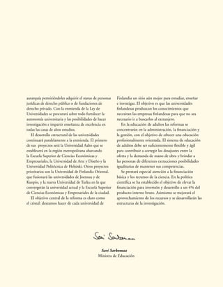 autarquía permitiéndoles adquirir el status de personas
jurídicas de derecho público o de fundaciones de
derecho privado. Con la enmienda de la Ley de
Universidades se procurará sobre todo fortalecer la
autonomía universitaria y las posibilidades de hacer
investigación e impartir enseñanza de excelencia en
todas las casas de altos estudios.
El desarrollo estructural de las universidades
continuará paralelamente a la enmienda. El primero
de sus proyectos será la Universidad Aalto que se
establecerá en la región metropolitana abarcando
la Escuela Superior de Ciencias Económicas y
Empresariales, la Universidad de Arte y Diseño y la
Universidad Politécnica de Helsinki. Otros proyectos
prioritarios son la Universidad de Finlandia Oriental,
que fusionará las universidades de Joensuu y de
Kuopio, y la nueva Universidad de Turku en la que
convergerán la universidad actual y la Escuela Superior
de Ciencias Económicas y Empresariales de la ciudad.
El objetivo central de la reforma es claro como
el cristal: deseamos hacer de cada universidad de
Finlandia un sitio aún mejor para estudiar, enseñar
e investigar. El objetivo es que las universidades
finlandesas produzcan los conocimientos que
necesitan las empresas finlandesas para que no sea
necesario ir a buscarlos al extranjero.
En la educación de adultos las reformas se
concentrarán en la administración, la financiación y
la gestión, con el objetivo de ofrecer una educación
profesionalmente orientada. El sistema de educación
de adultos debe ser suficientemente flexible y ágil
para contribuir a corregir los desajustes entre la
oferta y la demanda de mano de obra y brindar a
las personas de diferentes extracciones posibilidades
igualitarias de mantener sus competencias.
Se prestará especial atención a la financiación
básica y los recursos de la ciencia. En la política
científica se ha establecido el objetivo de elevar la
financiación para inversión y desarrollo a un 4% del
producto interno bruto. Asimismo se mejorará el
aprovechamiento de los recursos y se desarrollarán las
estructuras de la investigación.
Sari Sarkomaa
Ministra de Educación
 
