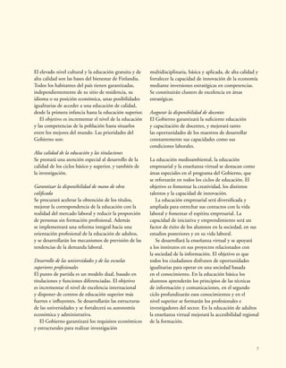 7
El elevado nivel cultural y la educación gratuita y de
alta calidad son las bases del bienestar de Finlandia.
Todos los habitantes del país tienen garantizadas,
independientemente de su sitio de residencia, su
idioma o su posición económica, unas posibilidades
igualitarias de acceder a una educación de calidad,
desde la primera infancia hasta la educación superior.
El objetivo es incrementar el nivel de la educación
y las competencias de la población hasta situarlos
entre los mejores del mundo. Las prioridades del
Gobierno son:
Alta calidad de la educación y las titulaciones
Se prestará una atención especial al desarrollo de la
calidad de los ciclos básico y superior, y también de
la investigación.
Garantizar la disponibilidad de mano de obra
calificada
Se procurará acelerar la obtención de los títulos,
mejorar la correspondencia de la educación con la
realidad del mercado laboral y reducir la proporción
de personas sin formación profesional. Además
se implementará una reforma integral hacia una
orientación profesional de la educación de adultos,
y se desarrollarán los mecanismos de previsión de las
tendencias de la demanda laboral.
Desarrollo de las universidades y de las escuelas
superiores profesionales
El punto de partida es un modelo dual, basado en
titulaciones y funciones diferenciadas. El objetivo
es incrementar el nivel de excelencia internacional
y disponer de centros de educación superior más
fuertes e influyentes. Se desarrollarán las estructuras
de las universidades y se fortalecerá su autonomía
económica y administrativa.
El Gobierno garantizará los requisitos económicos
y estructurales para realizar investigación
multidisciplinaria, básica y aplicada, de alta calidad y
fortalecer la capacidad de innovación de la economía
mediante inversiones estratégicas en competencias.
Se constituirán clusters de excelencia en áreas
estratégicas.
Asegurar la disponibilidad de docentes
El Gobierno garantizará la suficiente educación
y capacitación de docentes, y mejorará tanto
las oportunidades de los maestros de desarrollar
constantemente sus capacidades como sus
condiciones laborales.
La educación medioambiental, la educación
empresarial y la enseñanza virtual se destacan como
áreas especiales en el programa del Gobierno, que
se reforzarán en todos los ciclos de educación. El
objetivo es fomentar la creatividad, los distintos
talentos y la capacidad de innovación.
La educación empresarial será diversificada y
ampliada para estrechar sus contactos con la vida
laboral y fomentar el espíritu empresarial. La
capacidad de iniciativa y emprendimiento será un
factor de éxito de los alumnos en la sociedad, en sus
estudios posteriores y en su vida laboral.
Se desarrollará la enseñanza virtual y se apoyará
a los institutos en sus proyectos relacionados con
la sociedad de la información. El objetivo es que
todos los ciudadanos disfruten de oportunidades
igualitarias para operar en una sociedad basada
en el conocimiento. En la educación básica los
alumnos aprenderán los principios de las técnicas
de información y comunicaciones, en el segundo
ciclo profundizarán esos conocimientos y en el
nivel superior se formarán los profesionales e
investigadores del sector. En la educación de adultos
la enseñanza virtual mejorará la accesibilidad regional
de la formación.
 