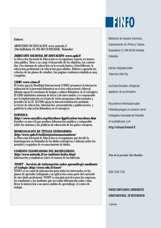 Ministerio de Asuntos Exteriores,
Departamento de Prensay Cultura,
Kanavakatu3C,FIN-00160 Helsinki,
Finlandia
Edición: MarjukkaSellin
Imprenta:LibrisOy
Lostextosfirmados reflejanlas
opiniones desusfirmantes.
Paraobtenerinformaciónsobre
Finlandiapóngaseencontacto conla
EmbajadaoConsuladodeFinlandia
en su propio país y en
http://virtual.finland.fi
Foto de la portada: Kari Kuukka
ISSN 1238-173X
PUEDE EMPLEARSE LIBREMENTE
COMO MATERIAL DE REFERENCIA
Enlaces:
MINISTERIO DE EDUCACIÓN: www.minedu.fi
(Meritullinkatu 10, FIN-00170 HELSINKI, Finlandia)
DIRECCIÓN NACIONAL DE EDUCACIÓN: www.oph.fi
La Dirección Nacional de Educación es el organismo experto en instruc-
ción pública. Tiene a su cargo el desarrollo de los objetivos, los conteni-
dos y los sistemas de educación en la escuela básica, el bachillerato, la
educación profesional y la educación para adultos. Elabora y aprueba los
criterios de los planes de estudios. Sus páginas contienen estadísticas muy
completas.
CIMO: www.cimo.fi
El Centro para la Movilidad Internacional (CIMO) promueve la internacio-
nalización de la juventud finlandesa en el área educacional y laboral.
Además apoya la enseñanza de lengua y cultura finlandesa en el extranjero.
El CIMO administra sistemas de becas y de intercambio y es responsable
por la implementación en el país de varios programas educacionales y
juveniles de la UE. El CIMO apoya la internacionalización mediante
servicios de educación, información, asesoramiento y publicaciones, y
publicita la educación finlandesa en el extranjero.
EURYDICE:
http://.www.eurydice.org/Eurybase/Application/eurybase.htm
Eurydice es una red que produce información analítica y comparable
sobre los sistemas y las políticas de educación de los países europeos.
HOMOLOGACIÓN DE TÍTULOS EXTRANJEROS:
http://www.oph.fi/tutkintojentunnustaminen/
La Dirección Nacional de Educación es el organismo que decide la
homologación en Finlandia de los títulos extranjeros e informa sobre los
métodos y requisitos de reconocimiento de títulos.
COMISIÓN EXAMINADORA DEL BACHILLERATO:
http://www.minedu.fi/yo-tutkinto/index.html
Información y estadísticas sobre el examen de bachillerato.
TONET – Servicio de información sobre aprendizaje mediante
el trabajo: http://www.edu.fi/tonet/
TONET es un canal de información para todos los interesados en los
planes de aprender trabajando y su aplicación como parte del currículo
de otro título profesional. TONET es una guía práctica para las empresas,
los estudiantes y los institutos que necesitan información sobre cómo
llevar la instrucción a un nuevo ámbito de aprendizaje, el centro de
trabajo.
espanja
 