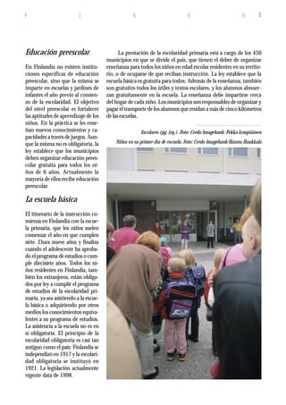 F I N F O 3
Niños en su primer día de escuela. Foto: Credo Imagebank/Hannu Haukkala
Educación preescolar
En Finlandia no existen institu-
ciones específicas de educación
preescolar, sino que la misma se
imparte en escuelas y jardines de
infantes el año previo al comien-
zo de la escolaridad. El objetivo
del nivel preescolar es fortalecer
las aptitudes de aprendizaje de los
niños. En la práctica se les ense-
ñan nuevos conocimientos y ca-
pacidades a través de juegos. Aun-
que la misma no es obligatoria, la
ley establece que los municipios
deben organizar educación prees-
colar gratuita para todos los ni-
ños de 6 años. Actualmente la
mayoría de ellos recibe educación
preescolar.
La escuela básica
El itinerario de la instrucción co-
mienza en Finlandia con la escue-
la primaria, que los niños suelen
comenzar el año en que cumplen
siete. Dura nueve años y finaliza
cuando el adolescente ha aproba-
do el programa de estudios o cum-
ple diecisiete años. Todos los ni-
ños residentes en Finlandia, tam-
bién los extranjeros, están obliga-
dos por ley a cumplir el programa
de estudios de la escolaridad pri-
maria, ya sea asistiendo a la escue-
la básica o adquiriendo por otros
medios los conocimientos equiva-
lentes a su programa de estudios.
La asistencia a la escuela no es en
sí obligatoria. El principio de la
escolaridad obligatoria es casi tan
antiguo como el país: Finlandia se
independizó en 1917 y la escolari-
dad obligatoria se instituyó en
1921. La legislación actualmente
vigente data de 1998.
La prestación de la escolaridad primaria está a cargo de los 450
municipios en que se divide el país, que tienen el deber de organizar
enseñanza para todos los niños en edad escolar residentes en su territo-
rio, o de ocuparse de que reciban instrucción. La ley establece que la
escuela básica es gratuita para todos. Además de la enseñanza, también
son gratuitos todos los útiles y textos escolares, y los alumnos almuer-
zan gratuitamente en la escuela. La enseñanza debe impartirse cerca
del hogar de cada niño. Los municipios son responsables de organizar y
pagar el transporte de los alumnos que residan a más de cinco kilómetros
de las escuelas.
Escolares (pg. izq.). Foto: Credo Imagebank: Pekka Lempiäinen
 