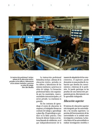 F I N F O6
La instrucción profesional
finlandesa incluye, además de la
educación teórica, períodos en
los talleres y laboratorios de los
mismos institutos y prácticas en
sitios de trabajo. La formación
profesional básica está organiza-
da por los municipios, manco-
munidades intermunicipales y el
sector privado. La enseñanza es
gratuita.
En los contratos de apren-
dizaje el centro de educación, la
empresa y el trabajador firman un
contrato de trabajo y aprendizaje
a plazo fijo. El aprendizaje se pro-
duce en la labor práctica. Otra
forma de obtener títulos es el sis-
tema llamado de exhibición, en el
que independientemente de la
maneradeadquisicióndeloscono-
cimientos, el aspirante puede
demostrar en unas pruebas de eva-
luación que domina los conoci-
mientos y destrezas de la profe-
sión. Se puede participar en las
pruebas sin una instrucción pre-
paratoria previa, directamente con
lo aprendido trabajando.
Educación superior
El sistema de educación superior
está integrado por las universida-
des y las escuelas superiores. La
premisa del funcionamiento de las
universidades es la unidad entre
investigación y enseñanza. La fun-
ción básica de las universidades es
realizar investigación científica e
La instrucción profesional incluye,
además de la educación teórica,
períodos en los talleres y laboratorios
de los mismos institutos y prácticas
en sitios de trabajo.
Foto: Kari Kuukka
 