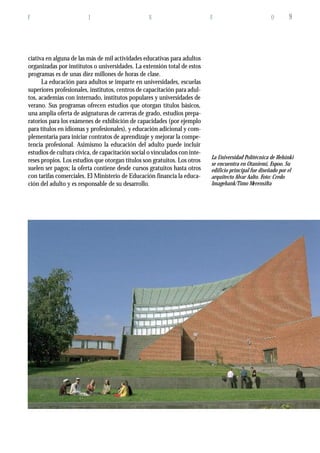 F I N F O 9
ciativa en alguna de las más de mil actividades educativas para adultos
organizadas por institutos o universidades. La extensión total de estos
programas es de unas diez millones de horas de clase.
La educación para adultos se imparte en universidades, escuelas
superiores profesionales, institutos, centros de capacitación para adul-
tos, academias con internado, institutos populares y universidades de
verano. Sus programas ofrecen estudios que otorgan títulos básicos,
una amplia oferta de asignaturas de carreras de grado, estudios prepa-
ratorios para los exámenes de exhibición de capacidades (por ejemplo
para títulos en idiomas y profesionales), y educación adicional y com-
plementaria para iniciar contratos de aprendizaje y mejorar la compe-
tencia profesional. Asimismo la educación del adulto puede incluir
estudios de cultura cívica, de capacitación social o vinculados con inte-
reses propios. Los estudios que otorgan títulos son gratuitos. Los otros
suelen ser pagos; la oferta contiene desde cursos gratuitos hasta otros
con tarifas comerciales. El Ministerio de Educación financia la educa-
ción del adulto y es responsable de su desarrollo.
La Universidad Polítécnica de Helsinki
se encuentra en Otaniemi, Espoo. Su
edificio principal fue diseñado por el
arquitecto Alvar Aalto. Foto: Credo
Imagebank/Timo Merensilta
 