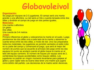Globovoleivol  Organización: Se juega por equipos de 2-3 jugadores. El campo será una manta grande o una alfombra. La red será un hilo o cuerda tensada entre dos sillas y dividirán el campo de juego en dos partes iguales. Materiales: Una manta o alfombra Un globo Dos sillas Una cuerda de 3-4 metros Juego: Primero inflaremos el globo y colocaremos la manta en el suelo. Luego pondremos las dos sillas una a cada lado de la manta y ataremos la cuerda tensa entre las dos sillas, a modo de red. Una vez preparados todos los materiales, los jugadores se pondrán sentados al estilo indio en su parte del campo y comenzará el juego, que será al mejor del número de puntos que se acuerde al principio del juego entre los dos equipos.Un punto se anotará cuando el globo toque la manta en el lado del equipo contrario. El número de toques por equipo será de 2, contándose los toques accidentales como toques válidos. Los jugadores no podrán en ningún momento levantarse para golpear el globo y para vigilar esto es buena idea tener una madre que jugará como árbitro del partido. Las decisiones de la madre serán decisivas. 