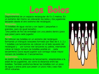 Los Bolos Organización: Dispondremos de un espacio rectangular de 5 x 3 metros. En un extremo del mismo se colocarán los bolos y los jugadores lanzarán desde el otro extremo del rectángulo. Materiales: 10 botellas de agua vacías y con tapón ( pequeñas o grandes, pero de igual tamaño). Una pelota de fixo de embalaje con una piedra dentro (para que pese) para cada jugador. Juego: Se colocan las botellas en un extremo del rectángulo formando un triángulo isósceles formado por filas de 4, 3, 2 y 1 botellas.Los lanzadores se colocan en el lado opuesto del rectángulo y  por turnos irán lanzando su pelota, intentando volcar el mayor número de botellas posible en  cada lanzamiento.Gana aquel jugador que consiga volcar mayor número de botellas en 3 lanzamientos. Variaciones: se podrá variar la distancia de lanzamiento, adaptándola a la edad de los jugadores, así como la distancia entre las botellas. También podremos llenar las botellas con un poco de agua o arena para que pesen un poco más y sea más difícil volcarlas.  