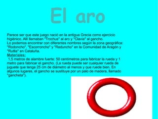 El aro   Parece ser que este juego nació en la antigua Grecia como ejercicio higiénico. Allí llamaban "Trochus" al aro y "Clavia" al gancho. Lo podemos encontrar con diferentes nombres según la zona geográfica: "Rodoncho", "Escorroncho" y "Reduncho" en la Comunidad de Aragón y "Rutlla" en Cataluña. Materiales: 1,5 metros de alambre fuerte: 50 centímetros para fabricar la rueda y 1 metro para fabricar el gancho. (La rueda puede ser cualquier rueda de juguete que tenga 25 cm de diámetro al menos y que ruede bien. En algunos lugares, el gancho se sustituye por un palo de madera, llamado "gancheta"). 