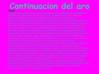 Continuacion del aro Juego: El juego consiste en conducir el aro empujando y dirigiéndolo con el gancho por todos los sitios posibles.Los más hábiles los podrán conducir por sitios más difíciles, mientras que los que están aprendiendo, lo harán por sitios llanos.Primero fabricaremos la rueda, que puede ser de hierro, de alambre o de hojalata. Los de hojalata, antiguamente, eran los aros que reforzaban el fondo de los baldes de lavar a los que se les limaba la junta para que no estorbasen a la guía. Los de hierro son una circunferencia hecha de varilla de hierro de unos cincuenta a sesenta centímetros de diámetro. Antes, también se fabricaban de cuadradillo, pero eran peores porque rodaban peor en las calles. Cada tipo de aro tenía un sonido peculiar, según estuviera hecho de hierro o de hojalata. Para fabricarlo de alambre, haremos una circunferencia de unos cincuenta a sesenta centímetros de diámentro. igual que lo hacíamos con los de hierro. Cuando unamos el alambre, procuraremos que el "nudo" no estorbe para girar ni se enganche con el gancho. Para fabricar el gancho, lo haremos según el esquema del final de la página.  En algunos lugares de España el gancho estaba fabricado de alambre gordo o de varilla fina, y consistía para los aros de hierro en una especie de U alargada en una de sus ramas, distinta para diestros y zurdos, que se doblaba en ángulo recto casi perpendicular al plano de la U. La longitud del mango dependía de la altura del jugador. Y al final, bien con un palo, bien doblando la varilla sobre sí misma se hacía un agarradero para que encajase mejor en la mano. En otros lugares de España, el gancho se sustituye por un palo con el que se golpea a la rueda por arriba para hacerla girar o se controla mediante "toques" en la dirección deseada. 