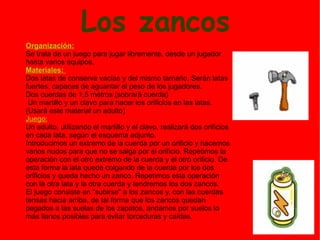 Los zancos Organización: Se trata de un juego para jugar libremente, desde un jugador hasta varios equipos. Materiales:  Dos latas de conserva vacías y del mismo tamaño. Serán latas fuertes, capaces de aguantar el peso de los jugadores. Dos cuerdas de 1,5 metros (sobrará cuerda) Un martillo y un clavo para hacer los orificios en las latas. (Usará este material un adulto) Juego: Un adulto, utilizando el martillo y el clavo, realizará dos orificios en cada lata, según el esquema adjunto. Introducimos un extremo de la cuerda por un orificio y hacemos varios nudos para que no se salga por el orificio. Repetimos la operación con el otro extremo de la cuerda y el otro orificio. De esta forma la lata queda colgando de la cuerda por los dos orificios y queda hecho un zanco. Repetimos esta operación con la otra lata y la otra cuerda y tendremos los dos zancos. El juego consiste en "subirse" a los zancos y, con las cuerdas tensas hacia arriba, de tal forma que los zancos quedan pegados a las suelas de los zapatos, andamos por suelos lo más llanos posibles para evitar torceduras y caídas. 
