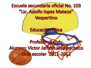 Escuela secundaria oficial No. 103“Lic. Adolfo lopez Mateos”VespertinoEducacion fisicaProfesor: Randu Alumno: Victor Jaffeth José pachecociclo escolar  2011-2012 