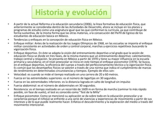 Historia y evolución
•   A partir de la actual Reforma a la educación secundaria (2006), la línea formativa de educación física, que
    anteriormente se consideraba dentro de las Actividades de Desarrollo, ahora se incluye en los planes y
    programas de estudio como una asignatura igual que las que conforman la currícula, ya que contribuye de
    forma sustantiva, de la misma forma que las otras materias, a la consecución del Perfil de Egreso de los
    estudiantes de educación básica en México.
•   Tendencias y enfoques en la concepción de educación física en México.
•   Enfoque militar: Antes de la realización de los Juegos Olímpicos de 1968, en las escuelas se imponía el enfoque
    militar consistente en actividades de orden y control corporal, marchas y ejercicios repetitivos buscando la
    vigorización física.
•   Enfoque deportivo. En éste se adapta la visión del entrenamiento deportivo a tal grado que la sesión de
    educación física se divide en tres fases, de la misma manera que un entrenamiento deportivo: calentamiento,
    trabajo central y relajación. Se presenta en México a partir de 1970 y tiene su mayor influencia en la escuela
    primaria y secundaria; en el nivel preescolar se inicia en este tiempo el enfoque psicomotor (1974). Se busca,
    en el enfoque deportivo, la eficiencia del cuerpo a través del perfeccionamiento técnico y la vigorización física.
    Es común que los desempeños físicos se valoren a través de una norma que indica el cumplimiento de marcas
    de rendimiento en determinadas circunstancias y tiempos. Ejemplo de ellos son:
•   Velocidad: es cuando se mide el tiempo realizado en una carrera de 20 a 60 metros.
•   Fuerza en las extremidades superiores: es el número de lagartijas en 30 segundos.
•   Fuerza en las extremidades inferiores: es la distancia lograda en salto de longitud sin impulso
•   Fuerza abdominal: es el número de abdominales en 30 segundos.
•   Resistencia: es el tiempo realizado en un recorrido de 1609 m en forma de marcha (caminar lo más rápido
    posible, sin fase de vuelo), el test es conocido como "Test de la Milla"
•   Enfoque psicomotor. Como se mencionó su aplicación se da sobre todo en la educación preescolar y se
    caracteriza porque el niño(a) se enfrente a una serie de vivencias y experiencias de movimiento a partir de sus
    intereses y de lo que puede realmente hacer. Enfatiza el descubrimiento y la exploración del medio a través del
    movimiento intencional.
 