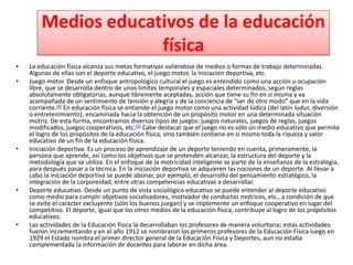 Medios educativos de la educación
                     física
•   La educación física alcanza sus metas formativas valiéndose de medios o formas de trabajo determinadas.
    Algunas de ellas son el deporte educativo, el juego motor, la iniciación deportiva, etc.
•   Juego motor. Desde un enfoque antropológico cultural el juego es entendido como una acción u ocupación
    libre, que se desarrolla dentro de unos límites temporales y espaciales determinados, según reglas
    absolutamente obligatorias, aunque libremente aceptadas, acción que tiene su fin en sí misma y va
    acompañada de un sentimiento de tensión y alegría y de la conciencia de “ser de otro modo” que en la vida
    corriente.[4] En educación física se entiende el juego motor como una actividad lúdica (del latín ludus, diversión
    o entretenimiento), encaminada hacia la obtención de un propósito motor en una determinada situación
    motriz. De esta forma, encontramos diversos tipos de juegos: juegos naturales, juegos de reglas, juegos
    modificados, juegos cooperativos, etc.[5] Cabe destacar que el juego no es sólo un medio educativo que permite
    el logro de los propósitos de la educación física, sino también contiene en sí mismo toda la riqueza y valor
    educativo de un fin de la educación física.
•   Iniciación deportiva. Es un proceso de aprendizaje de un deporte teniendo en cuenta, primeramente, la
    persona que aprende, así como los objetivos que se pretenden alcanzar, la estructura del deporte y la
    metodología que se utiliza. En el enfoque de la motricidad inteligente se parte de la enseñanza de la estrategia,
    para después pasar a la técnica. En la iniciación deportiva se adquieren las nociones de un deporte. Al llevar a
    cabo la iniciación deportiva se puede abonar, por ejemplo, el desarrollo del pensamiento estratégico, la
    integración de la corporeidad, entre otras competencias educativas a desarrollar.
•   Deporte educativo. Desde un punto de vista sociológico educativo se puede entender al deporte educativo
    como medio para cumplir objetivos socializadores, motivador de conductas motrices, etc., a condición de que
    se evite el carácter excluyente (sólo los buenos juegan) y se implemente un enfoque cooperativo en lugar del
    competitivo. El deporte, igual que los otros medios de la educación física, contribuye al logro de los propósitos
    educativos.
•   Las actividades de la Educación física la desarrollaban los profesores de manera voluntaria; estas actividades
    fueron incrementando y en el año 1912 se nombraron los primeros profesores de la Educación Física luego en
    1929 el Estado nombra el primer director general de la Educación Física y Deportes, aun no estaba
    complementada la información de docentes para laborar en dicha área.
 