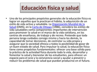 Educación física y salud
• Uno de los principales propósitos generales de la educación física es
  lograr en aquellos que la practican el hábito, la adquisición de un
  estilo de vida activo y saludable. La Organización Mundial de la
  Salud (OMS), en la Carta de Ottawa (1986), considera los estilos de
  vida saludables como componentes importantes de intervención
  para promover la salud en el marco de la vida cotidiana, en los
  centros de enseñanza, de trabajo y de recreo. Pretende que toda
  persona tenga cuidados consigo mismo y hacia los demás, la
  capacidad de tomar decisiones, de controlar su vida propia y
  asegurar que la sociedad ofrezca a todos la posibilidad de gozar de
  un buen estado de salud. Para impulsar la salud, la educación física
  tiene como propósitos fundamentales: ofrecer una base sólida para
  la práctica de la actividad física durante toda la vida, desarrollar y
  fomentar la salud y bienestar de los estudiantes, para ofrecer un
  espacio para el ocio y la convivencia social y ayudar a prevenir y
  reducir los problemas de salud que puedan producirse en el futuro.
 