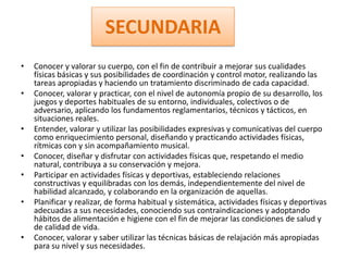 SECUNDARIA
•   Conocer y valorar su cuerpo, con el fin de contribuir a mejorar sus cualidades
    físicas básicas y sus posibilidades de coordinación y control motor, realizando las
    tareas apropiadas y haciendo un tratamiento discriminado de cada capacidad.
•   Conocer, valorar y practicar, con el nivel de autonomía propio de su desarrollo, los
    juegos y deportes habituales de su entorno, individuales, colectivos o de
    adversario, aplicando los fundamentos reglamentarios, técnicos y tácticos, en
    situaciones reales.
•   Entender, valorar y utilizar las posibilidades expresivas y comunicativas del cuerpo
    como enriquecimiento personal, diseñando y practicando actividades físicas,
    rítmicas con y sin acompañamiento musical.
•   Conocer, diseñar y disfrutar con actividades físicas que, respetando el medio
    natural, contribuya a su conservación y mejora.
•   Participar en actividades físicas y deportivas, estableciendo relaciones
    constructivas y equilibradas con los demás, independientemente del nivel de
    habilidad alcanzado, y colaborando en la organización de aquellas.
•   Planificar y realizar, de forma habitual y sistemática, actividades físicas y deportivas
    adecuadas a sus necesidades, conociendo sus contraindicaciones y adoptando
    hábitos de alimentación e higiene con el fin de mejorar las condiciones de salud y
    de calidad de vida.
•   Conocer, valorar y saber utilizar las técnicas básicas de relajación más apropiadas
    para su nivel y sus necesidades.
 