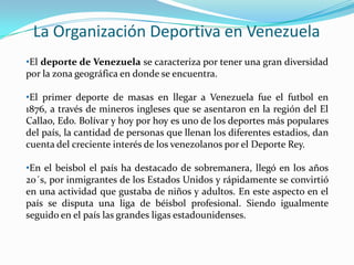 La Organización Deportiva en Venezuela
•El deporte de Venezuela se caracteriza por tener una gran diversidad
por la zona geográfica en donde se encuentra.
•El primer deporte de masas en llegar a Venezuela fue el futbol en
1876, a través de mineros ingleses que se asentaron en la región del El
Callao, Edo. Bolívar y hoy por hoy es uno de los deportes más populares
del país, la cantidad de personas que llenan los diferentes estadios, dan
cuenta del creciente interés de los venezolanos por el Deporte Rey.
•En el beisbol el país ha destacado de sobremanera, llegó en los años
20´s, por inmigrantes de los Estados Unidos y rápidamente se convirtió
en una actividad que gustaba de niños y adultos. En este aspecto en el
país se disputa una liga de béisbol profesional. Siendo igualmente
seguido en el país las grandes ligas estadounidenses.

 