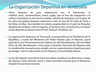 La Organización Deportiva en Venezuela
 Otros
deportes de gran importancia son el baloncesto, el
voleibol, tenis, automovilismo, boxeo, rugby, que se han ido integrando a la
cultura venezolana en una menor medida, además de mantener con el pasar de

los años sus propios deportes autóctonos como el caso de El Coleo de Toros y
las Bolas Criollas. Son también de relativa popularidad en el país los llamados
deportes de combate, como la esgrima, el tae kwon do y el karate do y en menor
escala deportes acuáticos como el Surf, Kitesurf, Windsurf, etc.
 La organización deportiva en Venezuela, es promovida por la Presidencia de la
República, a través del Ministerio del Poder Popular para el Deporte, quien
apoyado en los Viceministerios de Deporte de Alto Rendimiento y de Actividad
Física de Alto Rendimiento, inicia junto al Instituto Nacional del Deporte toda
la coordinación necesaria para cumplir con los requerimientos imperiosos para
promulgar todo lo relacionado con el Deporte y las actividades físicas.
 La ley del deporte venezolano tiene por objeto establecer las directrices y bases
del deporte como derecho social y como actividad esencial para la formación
integral de la persona humana.

 