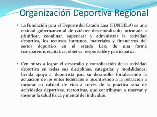 Organización Deportiva Regional
 La Fundación para el Deporte del Estado Lara (FUNDELA) es una

entidad gubernamental de carácter descentralizado, orientada a
planificar, coordinar, supervisar y administrar la actividad
deportiva, los recursos humanos, materiales y financieros del
sector deportivo en el estado Lara de una forma
transparente, equitativa, objetiva, responsable y participativa.
 Con miras a lograr el desarrollo y consolidación de la actividad

deportiva en todas sus disciplinas, categorías y modalidades;
brinda apoyo al deportista para su desarrollo, fortaleciendo la
actuación de los entes federados e incentivando a la población a
mejorar su calidad de vida a través de la práctica sana de
actividades deportivas, recreativas, que contribuyan a reservar y
mejorar la salud física y mental del individuo.

 