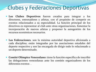 Clubes y Federaciones Deportivas
 Los Clubes Deportivos fueron creados para integrar a los

directores, entrenadores y atletas, con el propósito de competir en
eventos relacionados a su especialidad. La función principal de los
directivos es representar al club ante otras organizaciones, fomentar la
incorporación de nuevos atletas y proponer la autogestión de los
recursos económicos necesarios.
 Las Federaciones, son la máxima autoridad deportiva aficionada a

cada disciplina; están integradas por las asociaciones estadales del
deporte respectivo y son las encargada de dirigir todo lo relacionado a
un deporte determinado.
 Comité Olímpico Venezolano: tiene la función específica de inscribir

las delegaciones venezolanas ante los comités organizadores de los
diferentes eventos .

 
