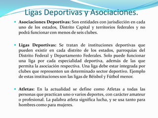 Ligas Deportivas y Asociaciones.
 Asociaciones Deportivas: Son entidades con jurisdicción en cada

uno de los estados, Distrito Capital y territorios federales y no
podrá funcionar con menos de seis clubes.
 Ligas Deportivas: Se tratan de instituciones deportivas que

pueden existir en cada distrito de los estados, parroquias del
Distrito Federal y Departamento Federales. Solo puede funcionar
una liga por cada especialidad deportiva, además de las que
permita la asociación respectiva. Una liga debe estar integrada por
clubes que representen un determinado sector deportivo. Ejemplo
de estas instituciones son las ligas de Béisbol y Fútbol menor.
 Atletas: En la actualidad se define como Atletas a todas las

personas que practican uno o varios deportes, con carácter amateur
o profesional. La palabra atleta significa lucha, y se usa tanto para
hombres como para mujeres.

 