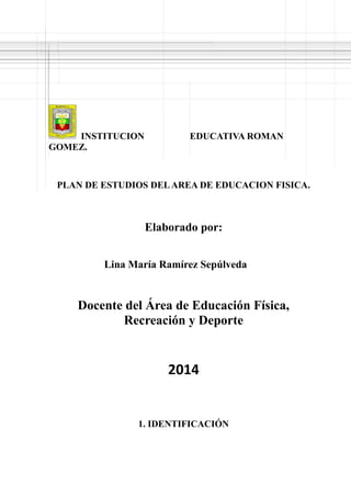 INSTITUCION EDUCATIVA ROMAN
GOMEZ.
PLAN DE ESTUDIOS DELAREA DE EDUCACION FISICA.
Elaborado por:
Lina María Ramírez Sepúlveda
Docente del Área de Educación Física,
Recreación y Deporte
2014
1. IDENTIFICACIÓN
 