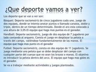 Los deporte que se van a ver son: 
Básquet: Deporte sociomotriz de cinco jugadores cada uno, juego de 
dos equipos, donde se intenta anotar puntos o llamado canasta, doble y 
triple, dentro de un tiempo determinado. Donde el aro esta colocado a 
una altura de 3,05.El equipo que haga mas puntos es el ganador. 
Handball: Deporte sociomotriz, juego de dos equipo de 7 jugadores por 
lado contando al arquero. Consta el juego en desplazar la pelota a 
través del campo, valiéndose fundamentalmente de las manos. El 
equipo que haga mas punto es el ganador 
Futbol: Deporte sociomotriz, consta en dos equipo de 11 jugadores. Se 
juega mediante una pelota que se debe desplazar del campo con 
cualquier parte del cuerpo que no sean los brazos o manos. El objetivo 
es introducir la pelota dentro del arco. El equipo que haga mas goles es 
el ganador. 
Se va a trabajar mediante actividades y juegos planteados. 
 