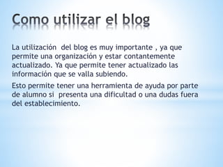 La utilización del blog es muy importante , ya que 
permite una organización y estar contantemente 
actualizado. Ya que permite tener actualizado las 
información que se valla subiendo. 
Esto permite tener una herramienta de ayuda por parte 
de alumno si presenta una dificultad o una dudas fuera 
del establecimiento. 
 