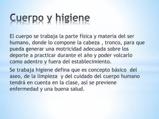 El cuerpo se trabaja la parte física y materia del ser 
humano, donde lo compone la cabeza , tronco, para que 
pueda generar una motricidad adecuada sobre los 
deporte a practicar durante el año y poder volcarlo 
como adentro y fuera del establecimiento. 
Se trabaja higiene defina que es concepto básico del 
aseo, de la limpieza y del cuidado del cuerpo humano 
tendrá en cuenta en la clase, así se previene 
enfermedad y una buena salud. 
 