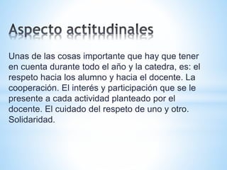 Unas de las cosas importante que hay que tener 
en cuenta durante todo el año y la catedra, es: el 
respeto hacia los alumno y hacia el docente. La 
cooperación. El interés y participación que se le 
presente a cada actividad planteado por el 
docente. El cuidado del respeto de uno y otro. 
Solidaridad. 
 