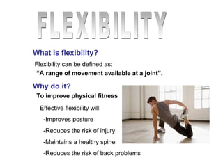 What is flexibility? 
Flexibility can be defined as: 
“A range of movement available at a joint”. 
Why do it? 
To improve physical fitness 
Effective flexibility will: 
-Improves posture 
-Reduces the risk of injury 
-Maintains a healthy spine 
-Reduces the risk of back problems 
 