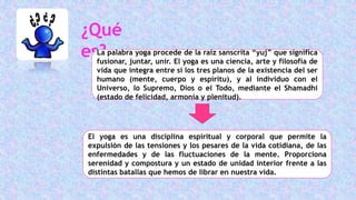 ¿Qué
es?La palabra yoga procede de la raíz sanscrita “yuj” que significa
fusionar, juntar, unir. El yoga es una ciencia, arte y filosofía de
vida que integra entre sí los tres planos de la existencia del ser
humano (mente, cuerpo y espíritu), y al individuo con el
Universo, lo Supremo, Dios o el Todo, mediante el Shamadhi
(estado de felicidad, armonía y plenitud).
El yoga es una disciplina espiritual y corporal que permite la
expulsión de las tensiones y los pesares de la vida cotidiana, de las
enfermedades y de las fluctuaciones de la mente. Proporciona
serenidad y compostura y un estado de unidad interior frente a las
distintas batallas que hemos de librar en nuestra vida.
 