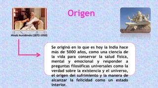 Origen
Hindú Aurobindo (1872-1950)
Se originó en lo que es hoy la India hace
más de 5000 años, como una ciencia de
la vida para conservar la salud física,
mental y emocional y responder a
preguntas filosóficas universales como la
verdad sobre la existencia y el universo,
el origen del sufrimiento y la manera de
alcanzar la felicidad como un estado
interior.
 