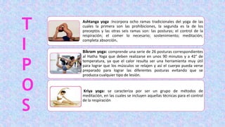 Ashtanga yoga :Incorpora ocho ramas tradicionales del yoga de las
cuales la primera son las prohibiciones, la segunda es la de los
preceptos y las otras seis ramas son: las posturas; el control de la
respiración; el comer lo necesario; sostenimiento; meditación;
completa absorción.
Bikram yoga: comprende una serie de 26 posturas correspondientes
al Hatha Yoga que deben realizarse en unos 90 minutos y a 42° de
temperatura, ya que el calor resulta ser una herramienta muy útil
para lograr que los músculos se relajen y así el cuerpo pueda verse
preparado para lograr las diferentes posturas evitando que se
produzca cualquier tipo de lesión.
Kriya yoga: se caracteriza por ser un grupo de métodos de
meditación, en las cuales se incluyen aquellas técnicas para el control
de la respiración
T
I
P
O
S
 