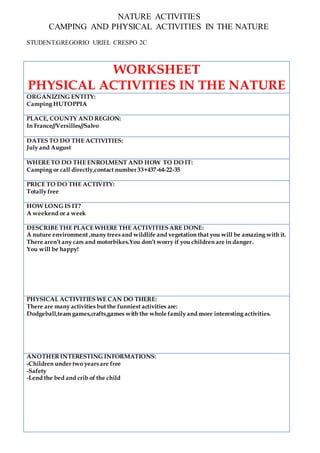 NATURE ACTIVITIES
CAMPING AND PHYSICAL ACTIVITIES IN THE NATURE
STUDENT:GREGORIO URIEL CRESPO 2C
WORKSHEET
PHYSICAL ACTIVITIES IN THE NATURE
ORGANIZING ENTITY:
Camping HUTOPPIA
PLACE, COUNTY AND REGION:
In France//Versilles//Salvo
DATES TO DO THE ACTIVITIES:
July and August
WHERE TO DO THE ENROLMENT AND HOW TO DO IT:
Camping or call directly,contact number33+437-64-22-35
PRICE TO DO THE ACTIVITY:
Totally free
HOW LONG IS IT?
A weekend or a week
DESCRIBE THE PLACE WHERE THE ACTIVITIESARE DONE:
A nuture environment ,many trees and wildlife and vegetation that you will be amazing with it.
There aren’t any cars and motorbikes.You don’t worry if you children are in danger.
You will be happy!
PHYSICAL ACTIVITIES WE CAN DO THERE:
There are many activities but the funniest activities are:
Dodgeball,team games,crafts,games with the whole family and more interesting activities.
ANOTHERINTERESTING INFORMATIONS:
-Children under two years are free
-Safety
-Lend the bed and crib of the child
 